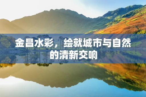 金昌水彩，绘就城市与自然的清新交响