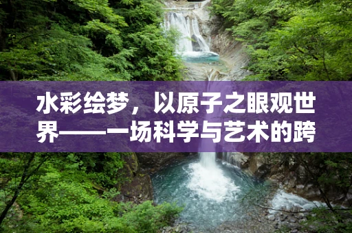 水彩绘梦，以原子之眼观世界——一场科学与艺术的跨界之旅