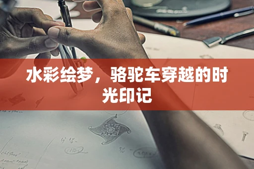 水彩绘梦，骆驼车穿越的时光印记