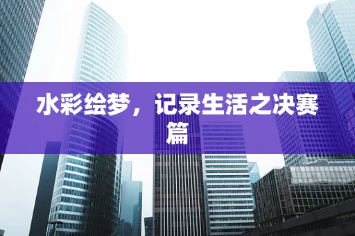 水彩绘梦，记录生活之决赛篇