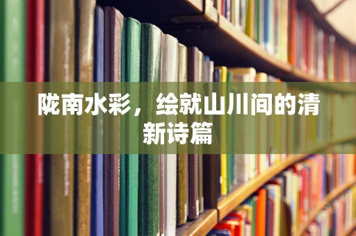陇南水彩，绘就山川间的清新诗篇