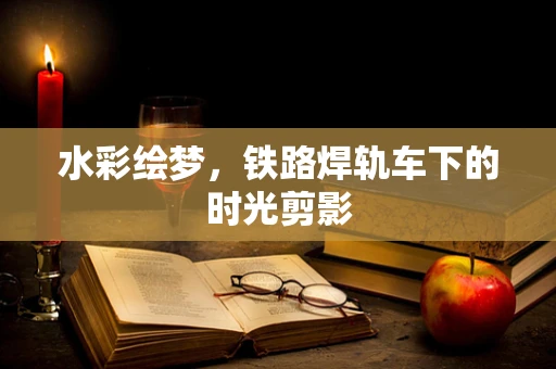 水彩绘梦，铁路焊轨车下的时光剪影