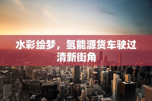 水彩绘梦，氢能源货车驶过清新街角