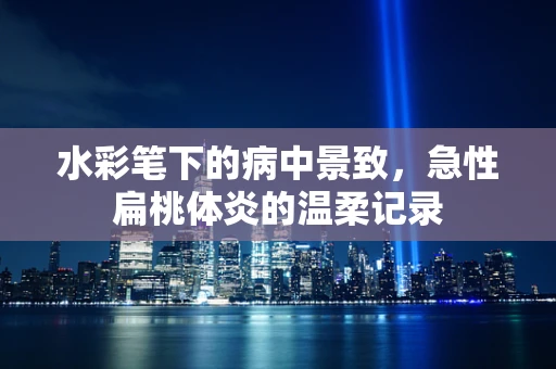 水彩笔下的病中景致，急性扁桃体炎的温柔记录