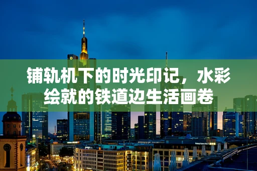 铺轨机下的时光印记，水彩绘就的铁道边生活画卷