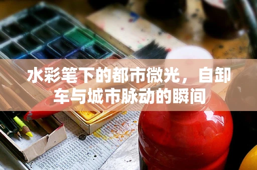水彩笔下的都市微光，自卸车与城市脉动的瞬间