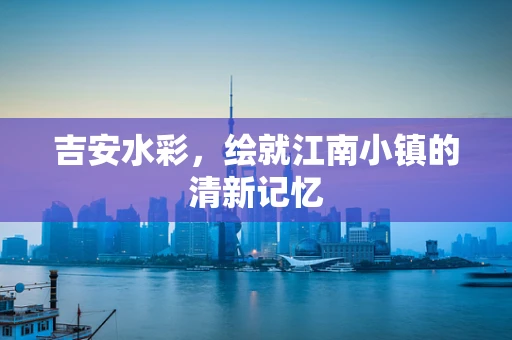 吉安水彩，绘就江南小镇的清新记忆