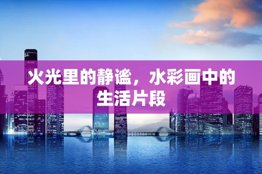 火光里的静谧，水彩画中的生活片段