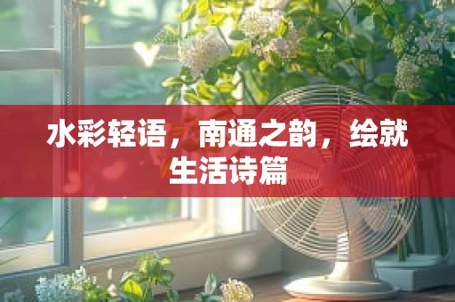 水彩轻语，南通之韵，绘就生活诗篇