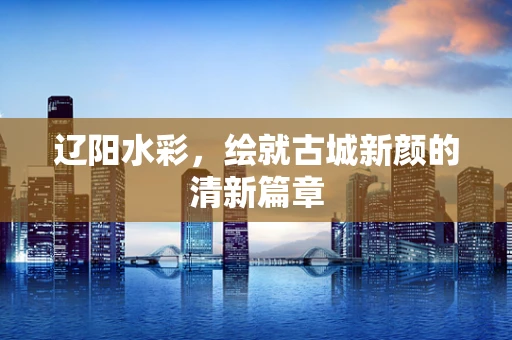 辽阳水彩，绘就古城新颜的清新篇章