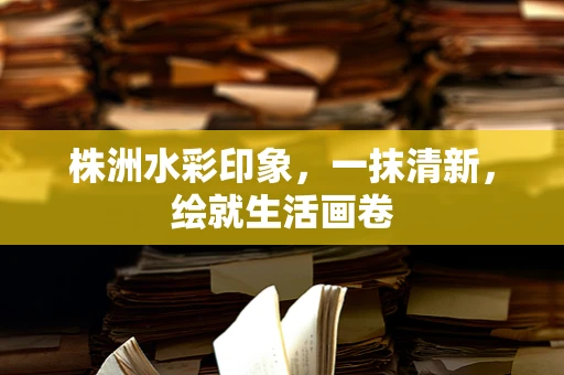 株洲水彩印象，一抹清新，绘就生活画卷