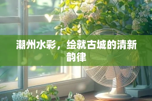 潮州水彩，绘就古城的清新韵律