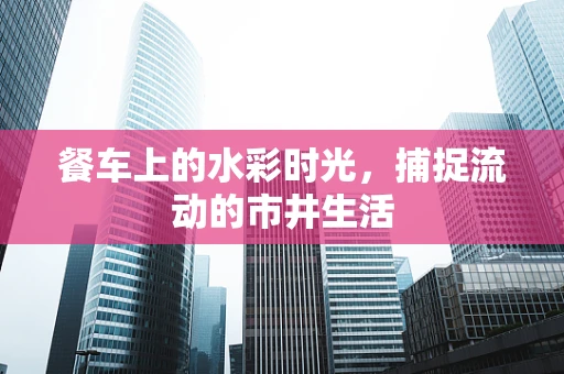 餐车上的水彩时光，捕捉流动的市井生活