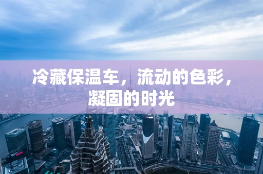冷藏保温车，流动的色彩，凝固的时光