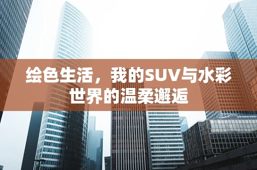 绘色生活，我的SUV与水彩世界的温柔邂逅