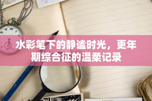 水彩笔下的静谧时光，更年期综合征的温柔记录