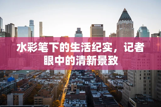 水彩笔下的生活纪实，记者眼中的清新景致