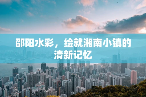 邵阳水彩，绘就湘南小镇的清新记忆