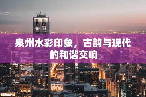 泉州水彩印象，古韵与现代的和谐交响