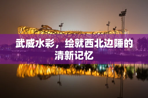 武威水彩，绘就西北边陲的清新记忆