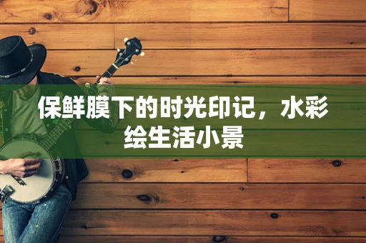 保鲜膜下的时光印记，水彩绘生活小景