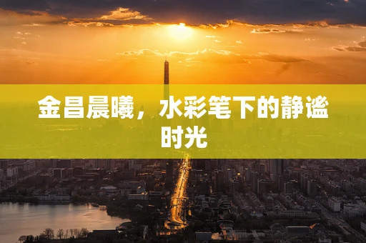 金昌晨曦，水彩笔下的静谧时光