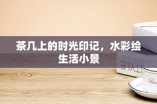茶几上的时光印记，水彩绘生活小景