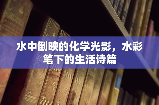 水中倒映的化学光影，水彩笔下的生活诗篇