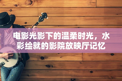 电影光影下的温柔时光，水彩绘就的影院放映厅记忆