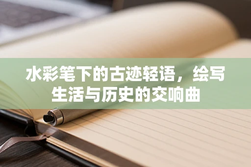 水彩笔下的古迹轻语，绘写生活与历史的交响曲