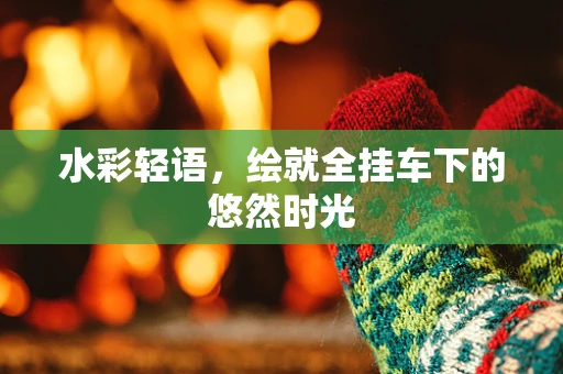 水彩轻语，绘就全挂车下的悠然时光