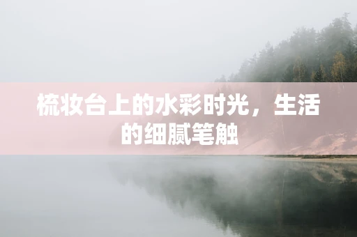 梳妆台上的水彩时光，生活的细腻笔触