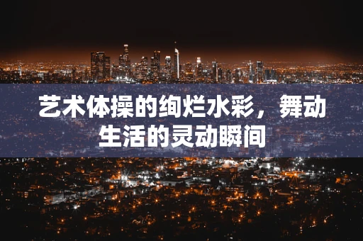 艺术体操的绚烂水彩，舞动生活的灵动瞬间