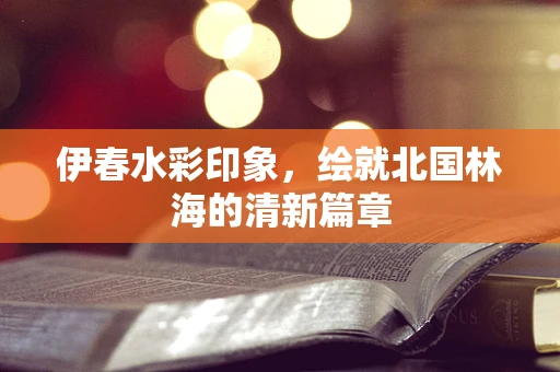 伊春水彩印象，绘就北国林海的清新篇章