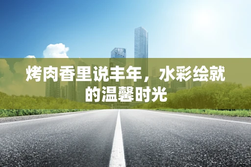 烤肉香里说丰年，水彩绘就的温馨时光