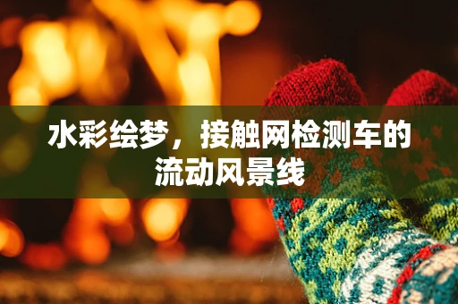 水彩绘梦，接触网检测车的流动风景线