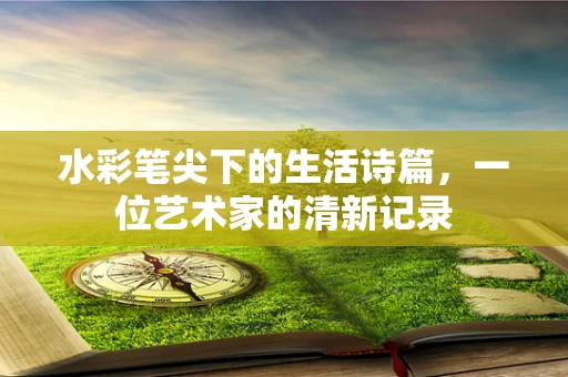 水彩笔尖下的生活诗篇，一位艺术家的清新记录