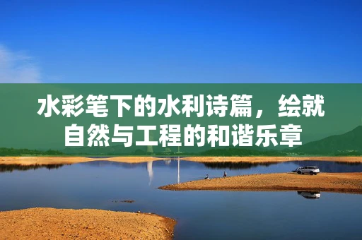 水彩笔下的水利诗篇，绘就自然与工程的和谐乐章