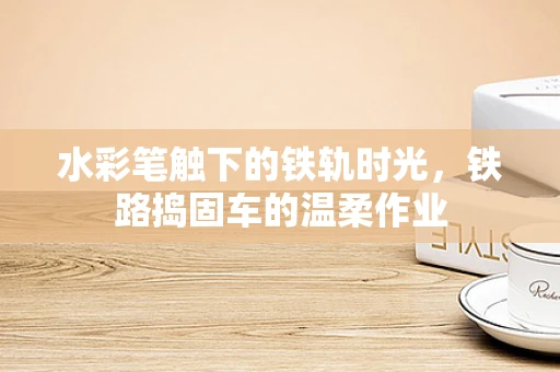 水彩笔触下的铁轨时光，铁路捣固车的温柔作业