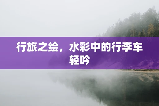行旅之绘，水彩中的行李车轻吟