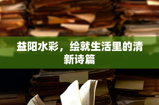 益阳水彩，绘就生活里的清新诗篇