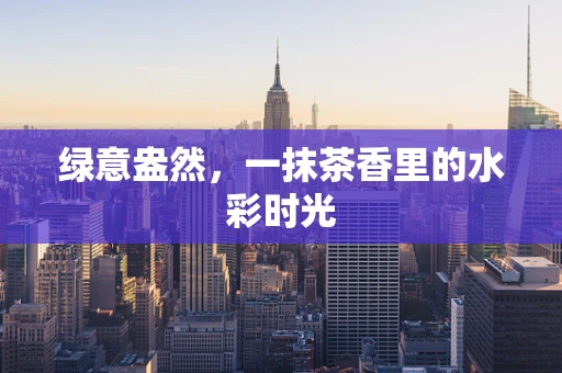 绿意盎然，一抹茶香里的水彩时光