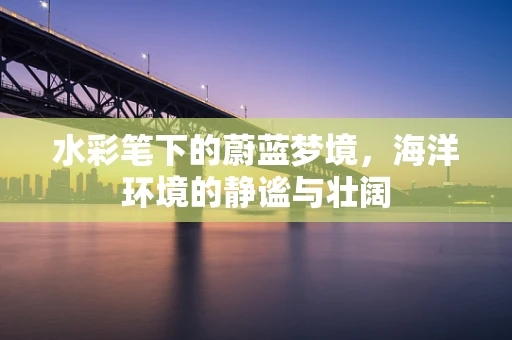 水彩笔下的蔚蓝梦境，海洋环境的静谧与壮阔