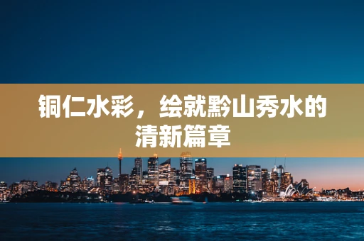 铜仁水彩，绘就黔山秀水的清新篇章