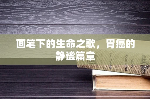 画笔下的生命之歌，胃癌的静谧篇章
