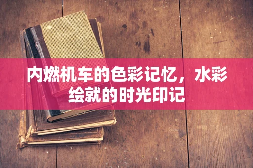 内燃机车的色彩记忆，水彩绘就的时光印记