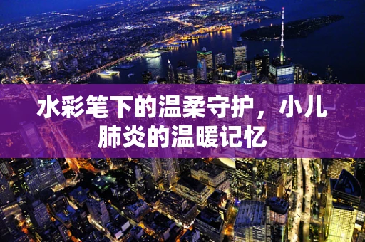 水彩笔下的温柔守护，小儿肺炎的温暖记忆