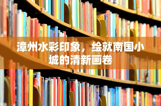 漳州水彩印象，绘就南国小城的清新画卷