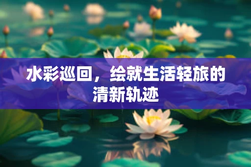 水彩巡回，绘就生活轻旅的清新轨迹