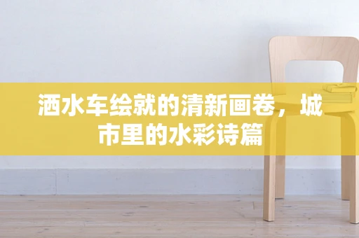 洒水车绘就的清新画卷，城市里的水彩诗篇
